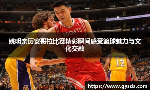 姚明亲历安哥拉比赛精彩瞬间感受篮球魅力与文化交融